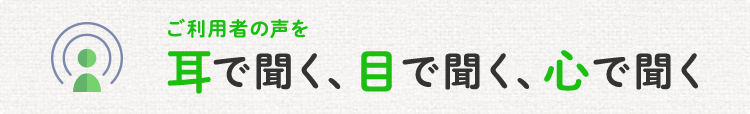 ご利用者の声を耳で聞く、目で聞く、心で聞く